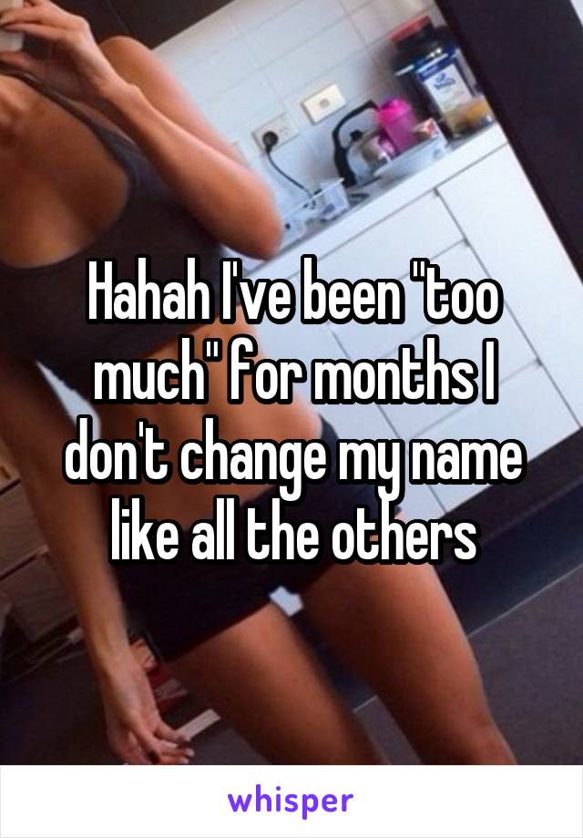 Hahah I've been "too much" for months I don't change my name like all the others