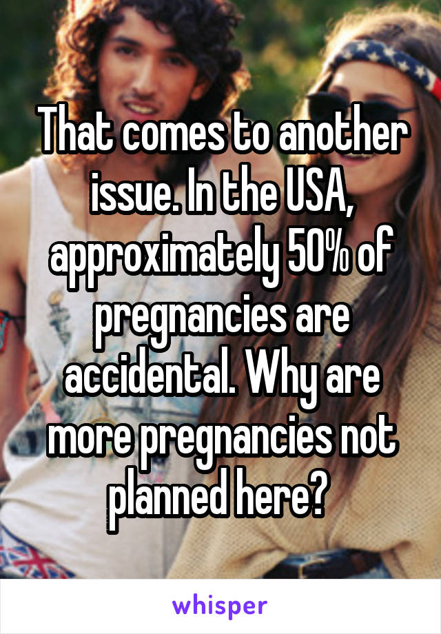 That comes to another issue. In the USA, approximately 50% of pregnancies are accidental. Why are more pregnancies not planned here? 