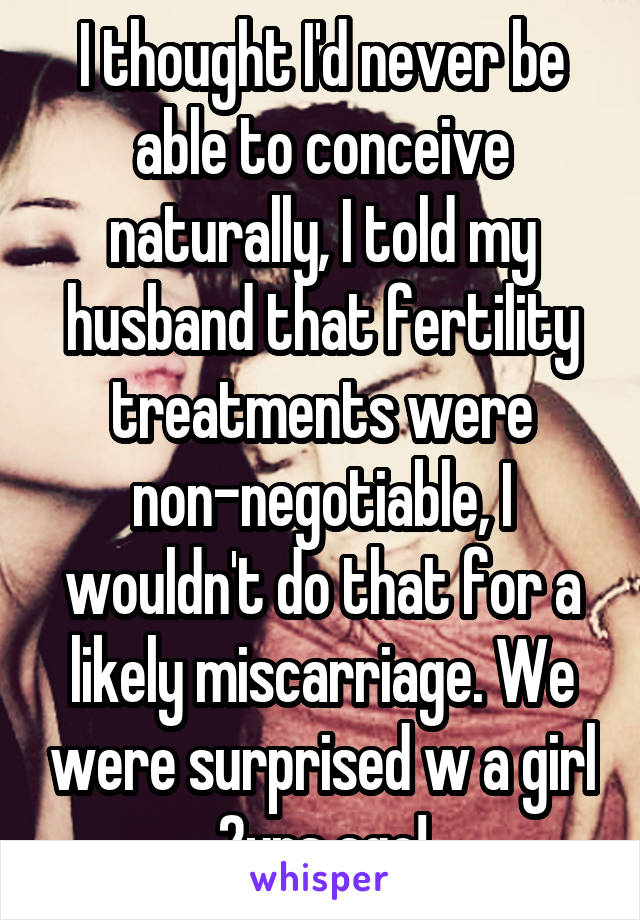 I thought I'd never be able to conceive naturally, I told my husband that fertility treatments were non-negotiable, I wouldn't do that for a likely miscarriage. We were surprised w a girl 2yrs ago!