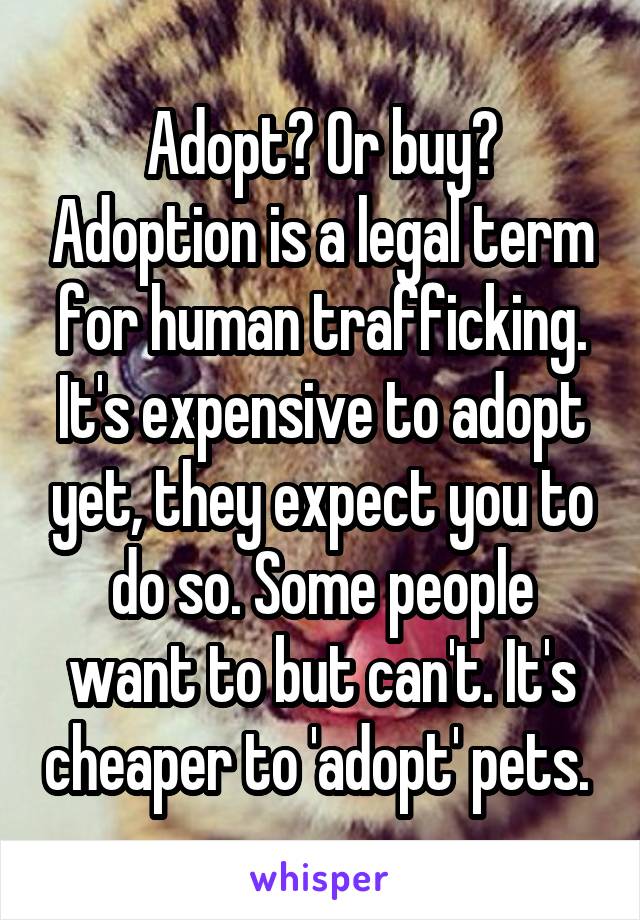 Adopt? Or buy? Adoption is a legal term for human trafficking. It's expensive to adopt yet, they expect you to do so. Some people want to but can't. It's cheaper to 'adopt' pets. 