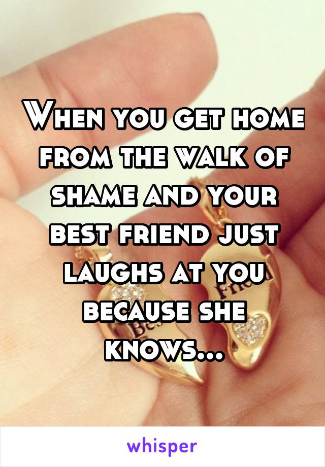 When you get home from the walk of shame and your best friend just laughs at you because she knows...