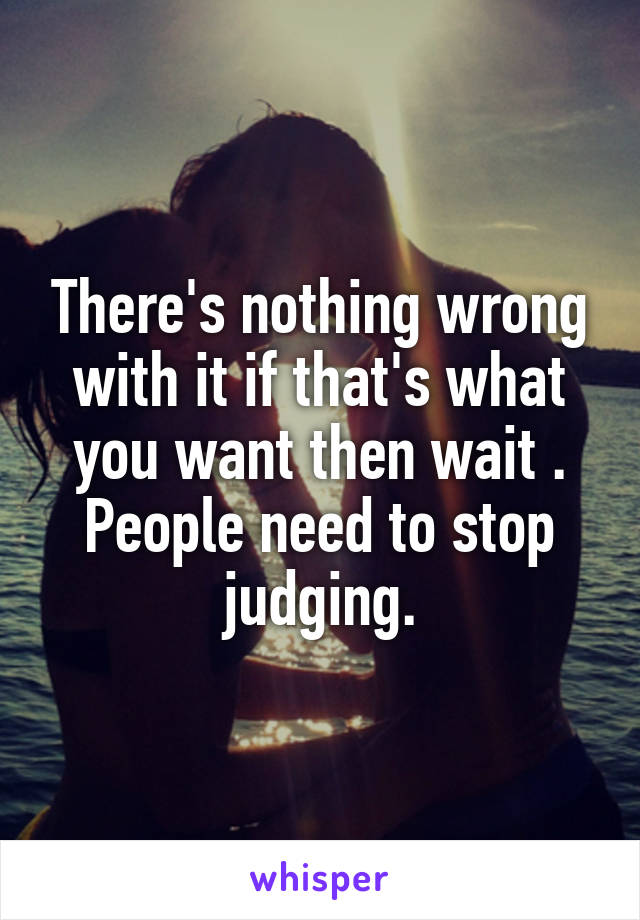There's nothing wrong with it if that's what you want then wait . People need to stop judging.