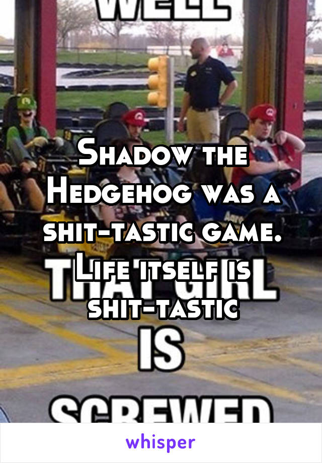 Shadow the Hedgehog was a shit-tastic game. Life itself is shit-tastic