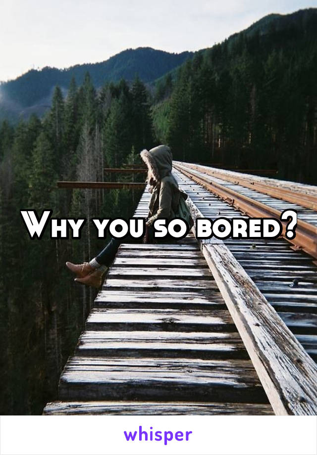 Why you so bored?