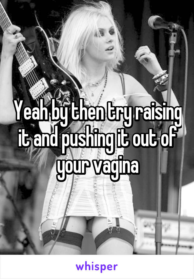 Yeah by then try raising it and pushing it out of your vagina