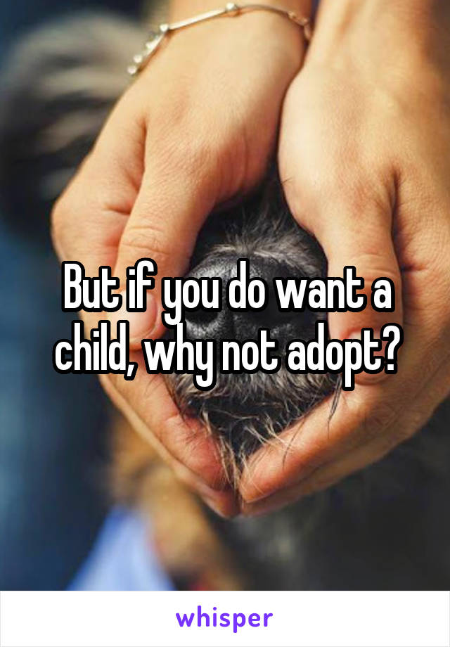 But if you do want a child, why not adopt?