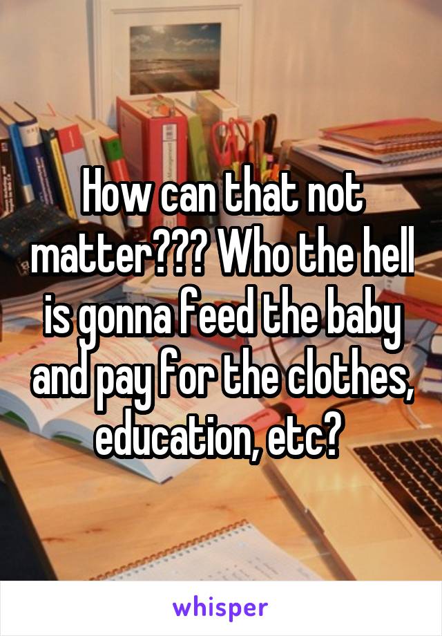 How can that not matter??? Who the hell is gonna feed the baby and pay for the clothes, education, etc? 