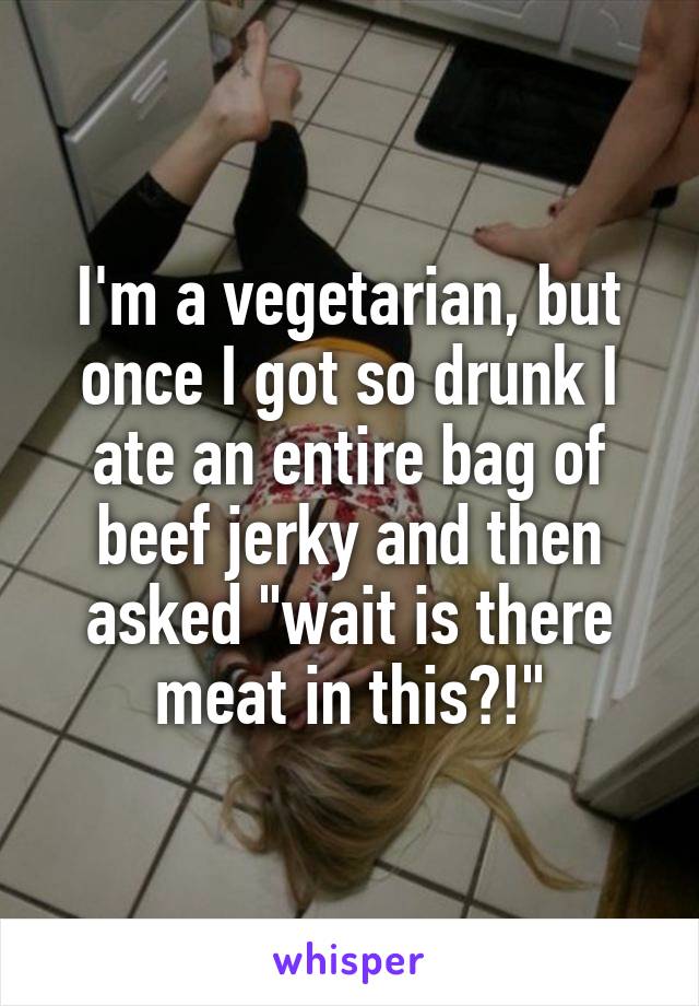 I'm a vegetarian, but once I got so drunk I ate an entire bag of beef jerky and then asked "wait is there meat in this?!"
