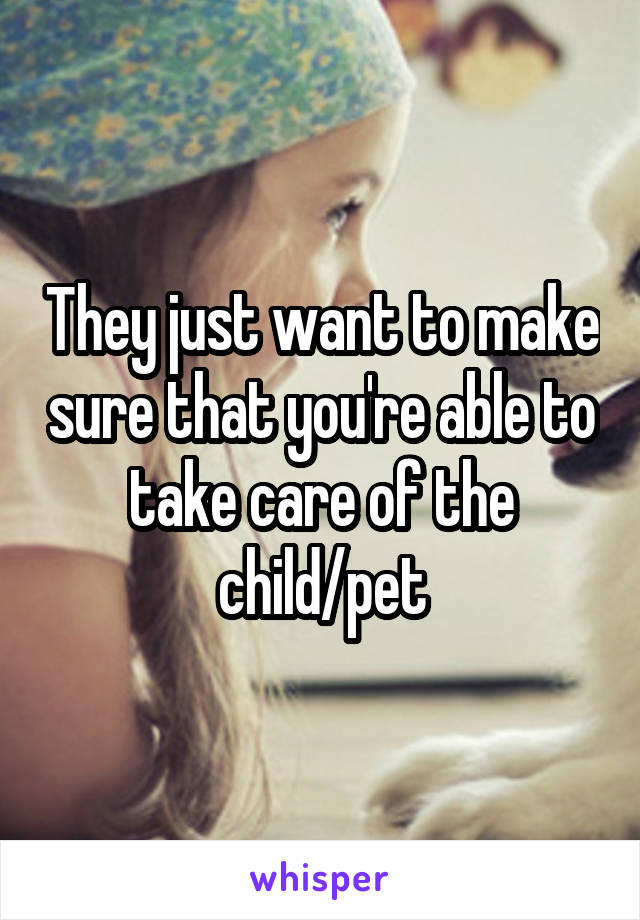 They just want to make sure that you're able to take care of the child/pet