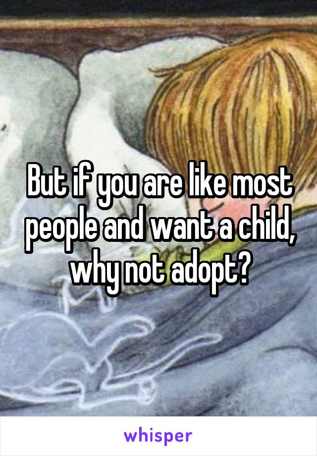 But if you are like most people and want a child, why not adopt?