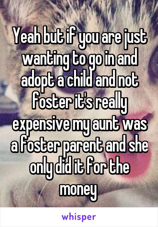 Yeah but if you are just wanting to go in and adopt a child and not foster it's really expensive my aunt was a foster parent and she only did it for the money 