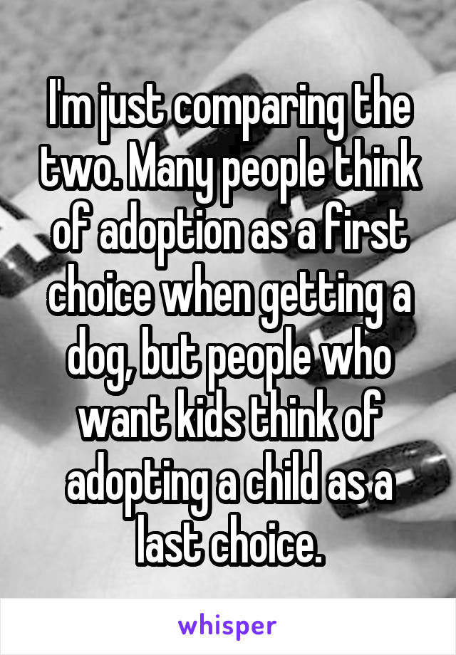 I'm just comparing the two. Many people think of adoption as a first choice when getting a dog, but people who want kids think of adopting a child as a last choice.