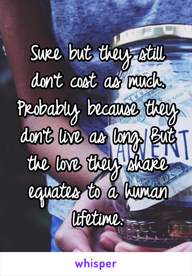 Sure but they still don't cost as much. Probably because they don't live as long. But the love they share equates to a human lifetime.