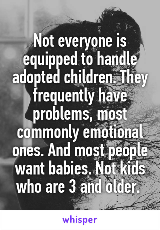 Not everyone is equipped to handle adopted children. They frequently have problems, most commonly emotional ones. And most people want babies. Not kids who are 3 and older. 