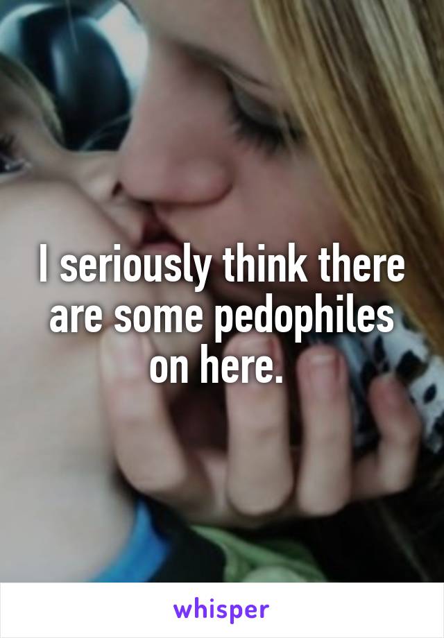 I seriously think there are some pedophiles on here. 