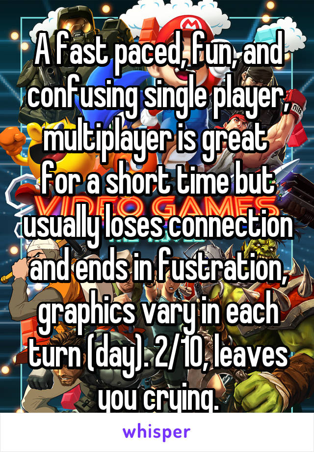 A fast paced, fun, and confusing single player, multiplayer is great  for a short time but usually loses connection and ends in fustration, graphics vary in each turn (day). 2/10, leaves you crying.