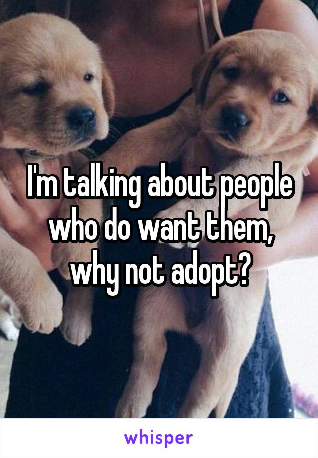 I'm talking about people who do want them, why not adopt?