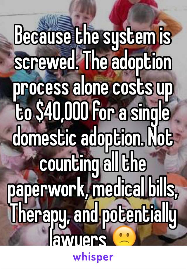 Because the system is screwed. The adoption process alone costs up to $40,000 for a single domestic adoption. Not counting all the paperwork, medical bills, Therapy, and potentially lawyers 🙁