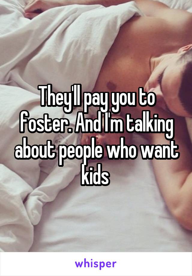 They'll pay you to foster. And I'm talking about people who want kids 