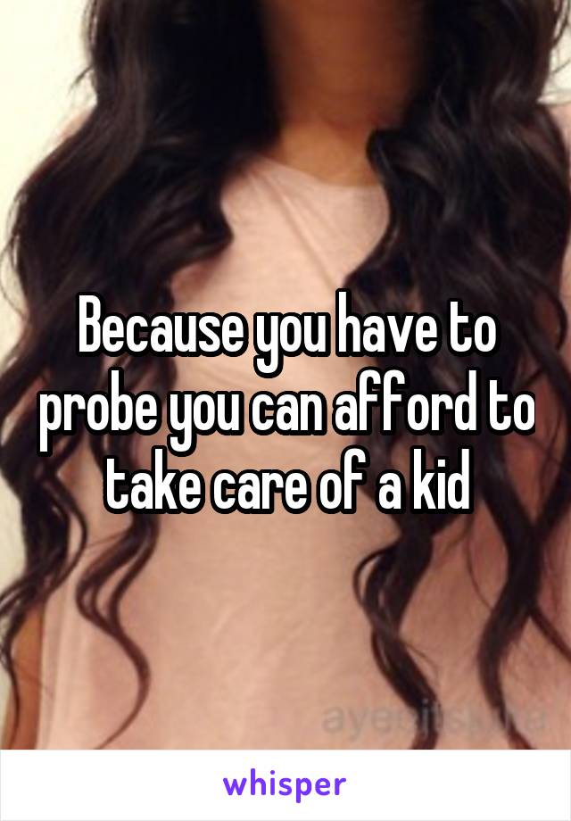 Because you have to probe you can afford to take care of a kid