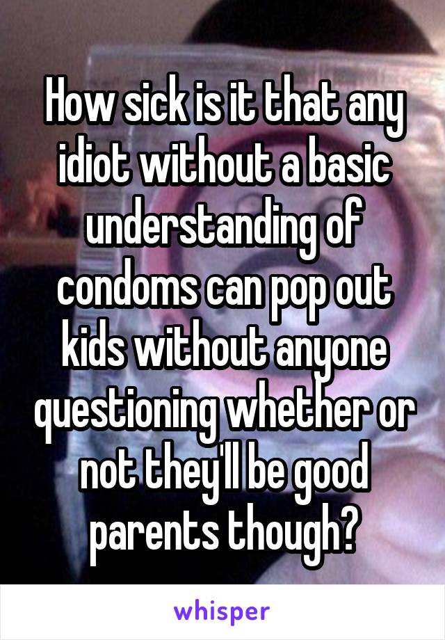 How sick is it that any idiot without a basic understanding of condoms can pop out kids without anyone questioning whether or not they'll be good parents though?