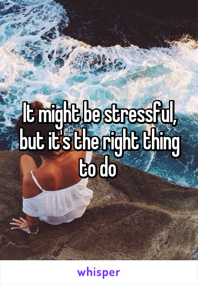 It might be stressful, but it's the right thing to do 