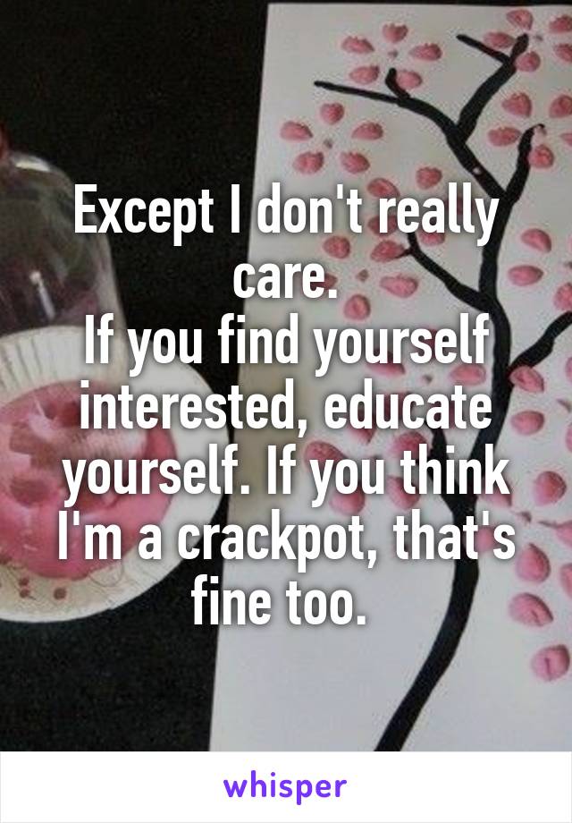 Except I don't really care.
If you find yourself interested, educate yourself. If you think I'm a crackpot, that's fine too. 