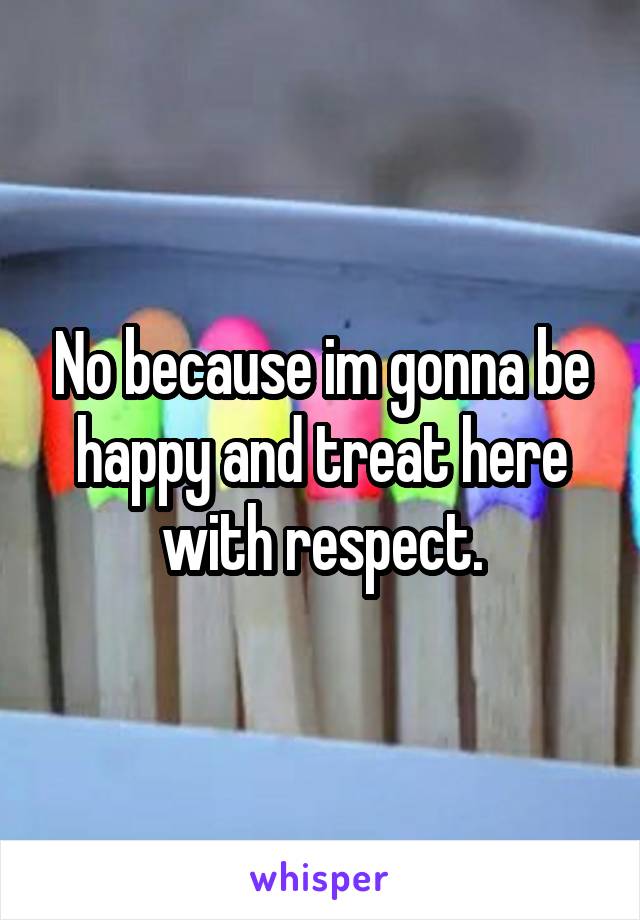 No because im gonna be happy and treat here with respect.