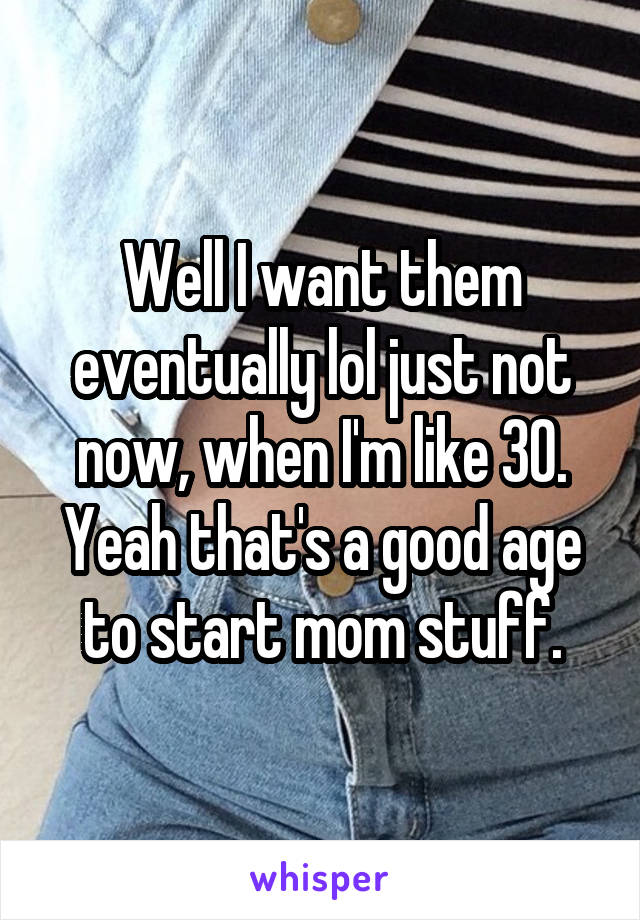 Well I want them eventually lol just not now, when I'm like 30. Yeah that's a good age to start mom stuff.