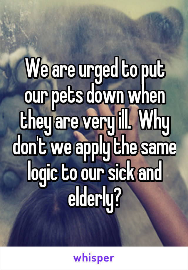 We are urged to put our pets down when they are very ill.  Why don't we apply the same logic to our sick and elderly?