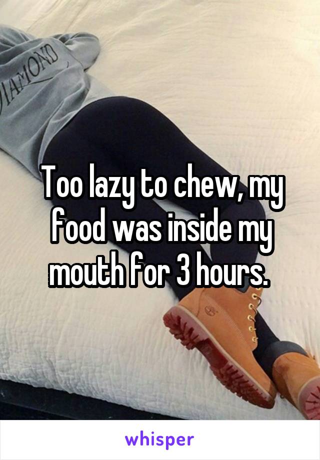 Too lazy to chew, my food was inside my mouth for 3 hours. 