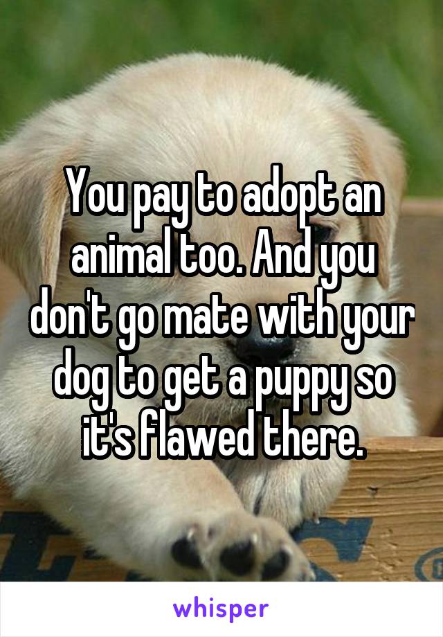 You pay to adopt an animal too. And you don't go mate with your dog to get a puppy so it's flawed there.