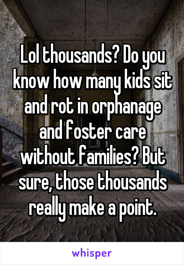 Lol thousands? Do you know how many kids sit and rot in orphanage and foster care without families? But sure, those thousands really make a point.