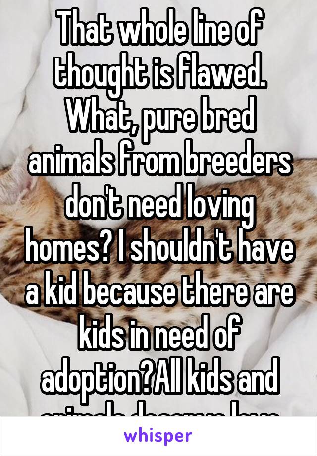 That whole line of thought is flawed. What, pure bred animals from breeders don't need loving homes? I shouldn't have a kid because there are kids in need of adoption?All kids and animals deserve love