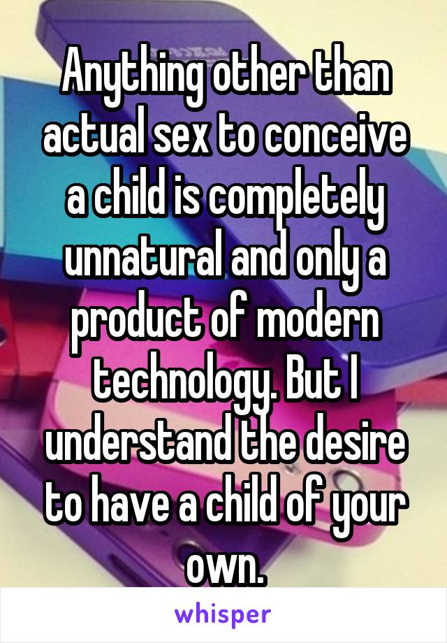 Anything other than actual sex to conceive a child is completely unnatural and only a product of modern technology. But I understand the desire to have a child of your own.