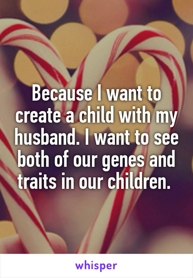 Because I want to create a child with my husband. I want to see both of our genes and traits in our children. 