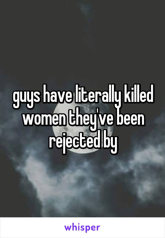 guys have literally killed women they've been rejected by