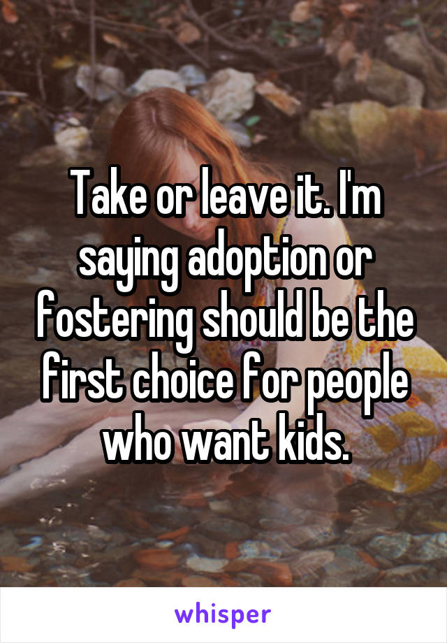 Take or leave it. I'm saying adoption or fostering should be the first choice for people who want kids.