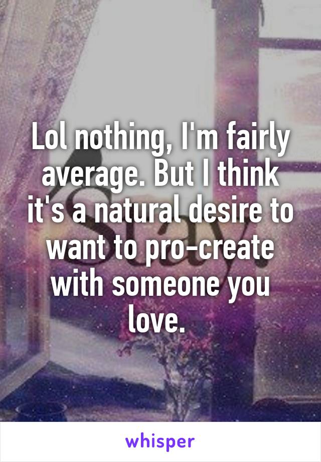 Lol nothing, I'm fairly average. But I think it's a natural desire to want to pro-create with someone you love. 