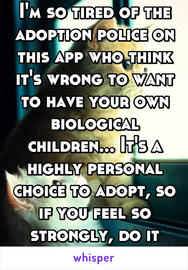 I'm so tired of the adoption police on this app who think it's wrong to want to have your own biological children... It's a highly personal choice to adopt, so if you feel so strongly, do it yourself