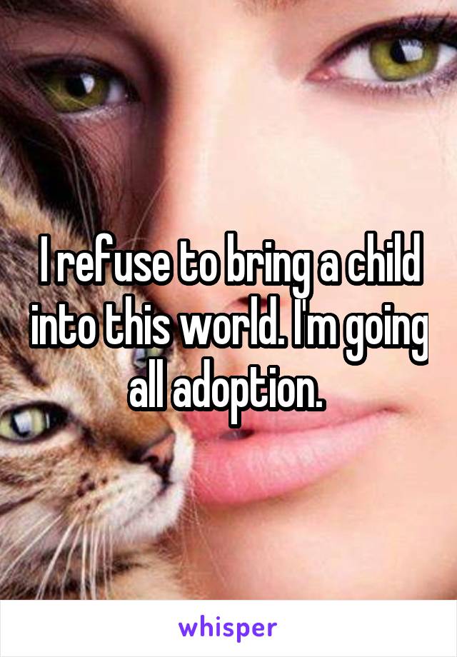 I refuse to bring a child into this world. I'm going all adoption. 