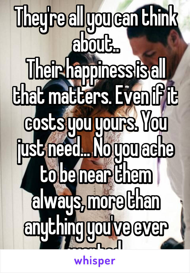 They're all you can think about..
Their happiness is all that matters. Even if it costs you yours. You just need... No you ache to be near them always, more than anything you've ever wanted.