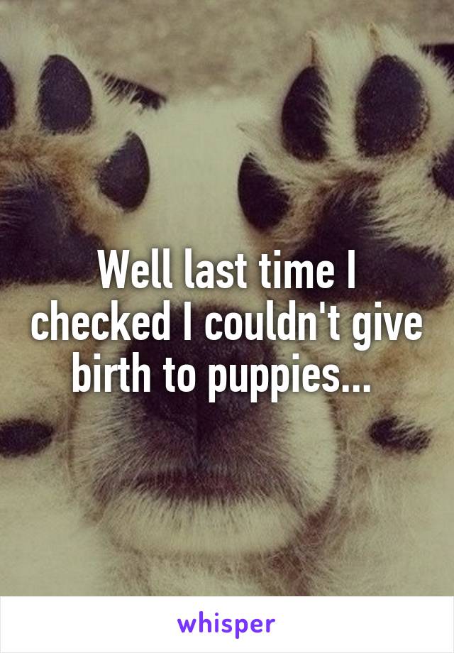 Well last time I checked I couldn't give birth to puppies... 