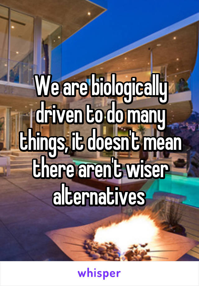 We are biologically driven to do many things, it doesn't mean there aren't wiser alternatives 