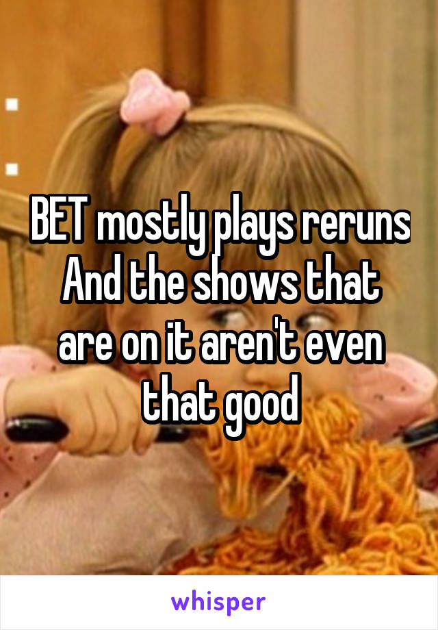 BET mostly plays reruns
And the shows that are on it aren't even that good