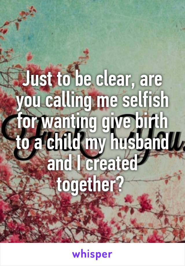 Just to be clear, are you calling me selfish for wanting give birth to a child my husband and I created together? 