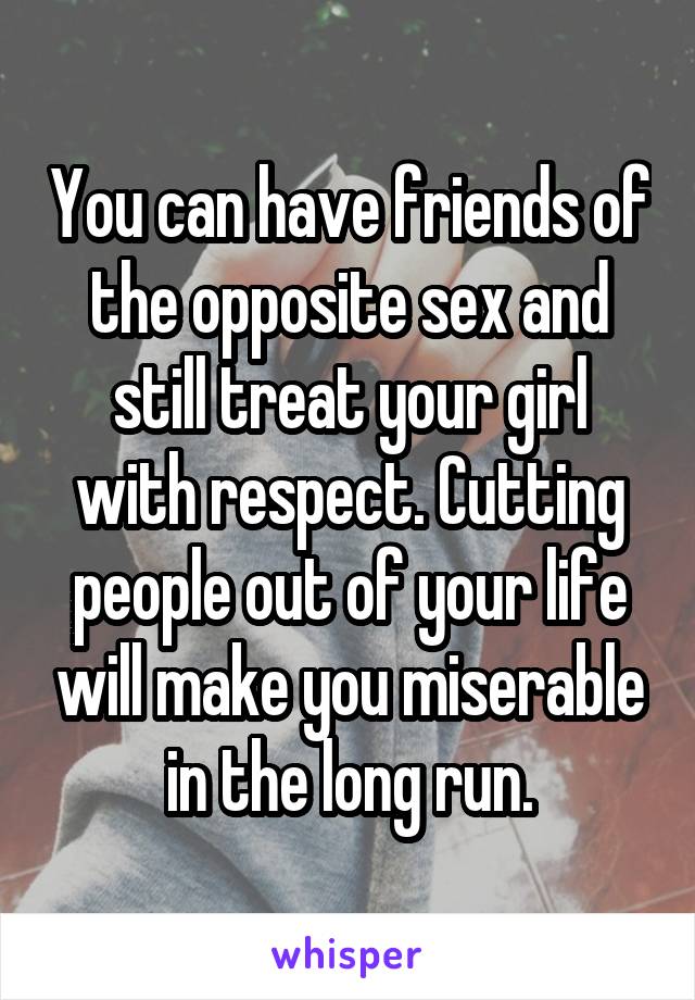 You can have friends of the opposite sex and still treat your girl with respect. Cutting people out of your life will make you miserable in the long run.