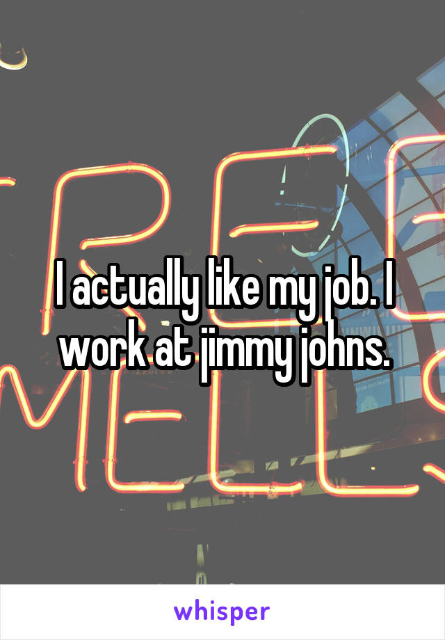 I actually like my job. I work at jimmy johns.