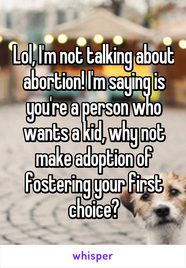 Lol, I'm not talking about abortion! I'm saying is you're a person who wants a kid, why not make adoption of fostering your first choice?