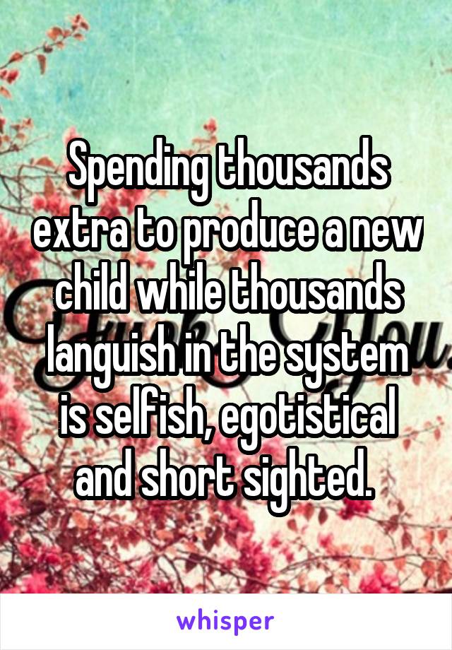 Spending thousands extra to produce a new child while thousands languish in the system is selfish, egotistical and short sighted. 